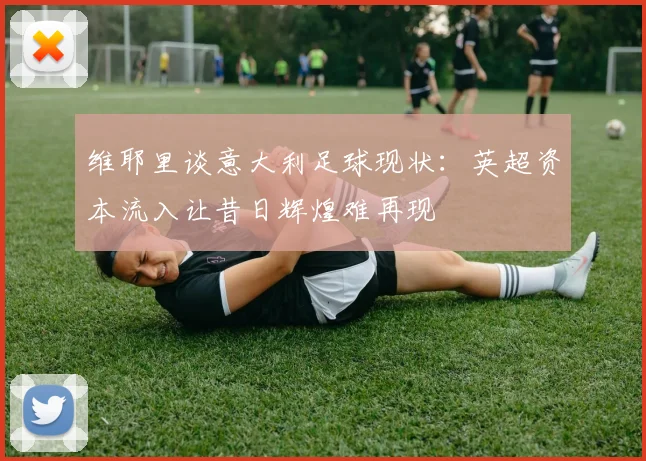 维耶里谈意大利足球现状：英超资本流入让昔日辉煌难再现
