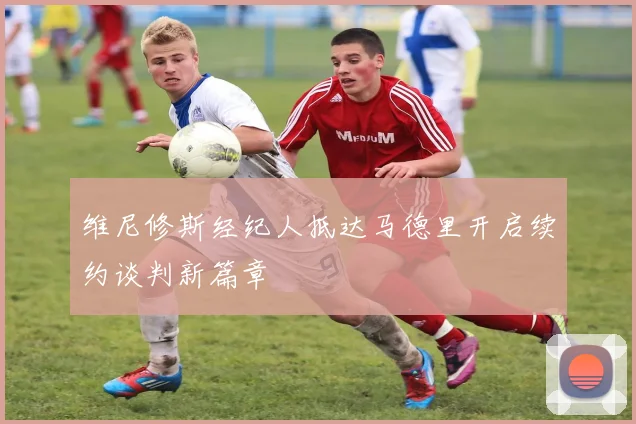 维尼修斯经纪人抵达马德里开启续约谈判新篇章