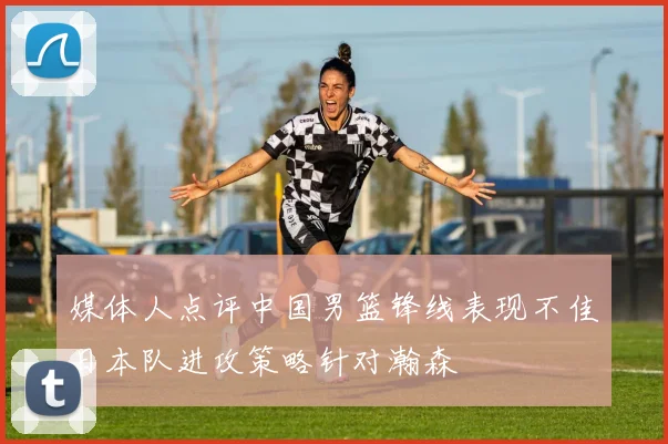 媒体人点评中国男篮锋线表现不佳日本队进攻策略针对瀚森