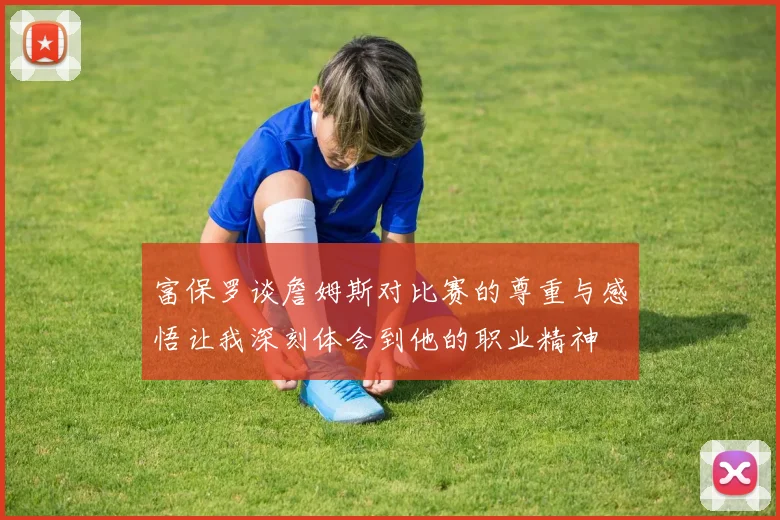 富保罗谈詹姆斯对比赛的尊重与感悟让我深刻体会到他的职业精神
