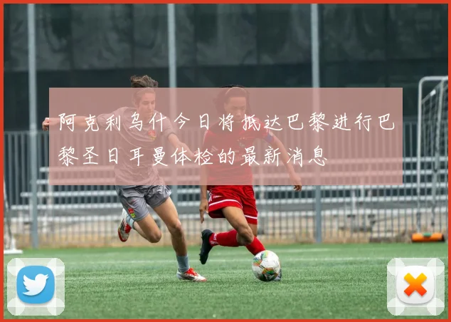 阿克利乌什今日将抵达巴黎进行巴黎圣日耳曼体检的最新消息