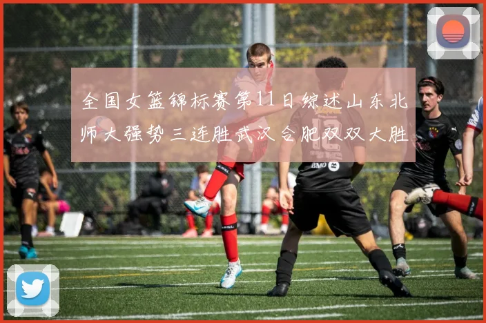 全国女篮锦标赛第11日综述山东北师大强势三连胜武汉合肥双双大胜展现实力