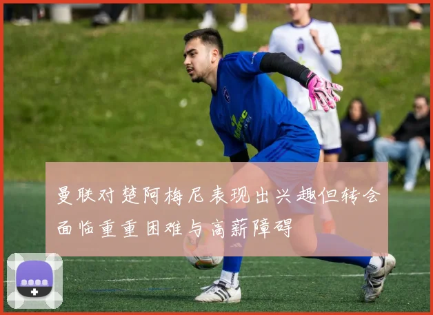 曼联对楚阿梅尼表现出兴趣但转会面临重重困难与高薪障碍