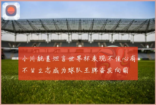 小川航基坦言世界杯表现不佳心有不甘立志成为球队王牌奋发向前
