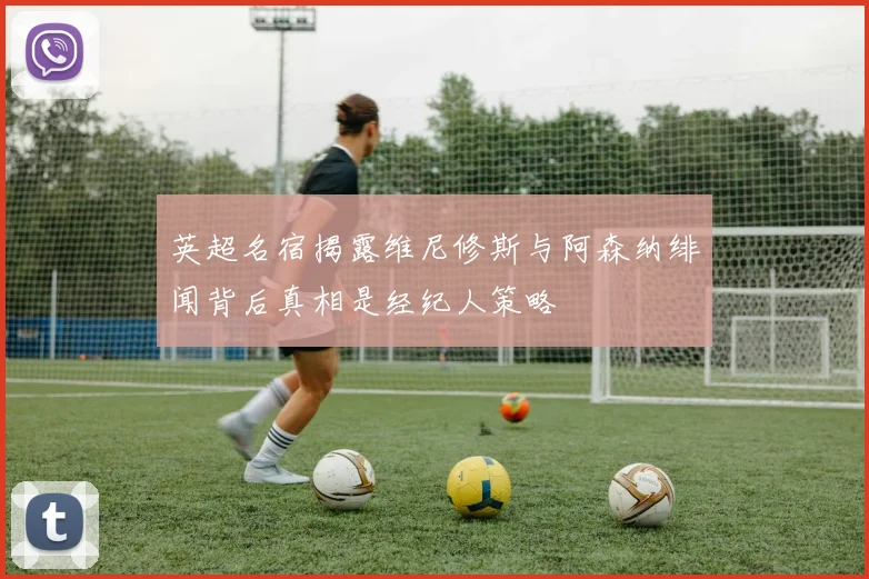 英超名宿揭露维尼修斯与阿森纳绯闻背后真相是经纪人策略