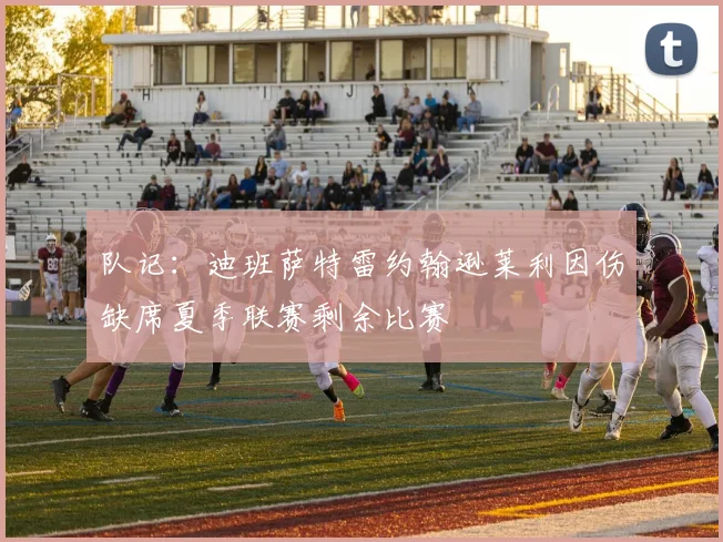 队记：迪班萨特雷约翰逊莱利因伤缺席夏季联赛剩余比赛