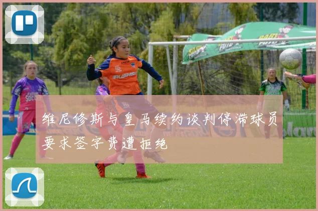 维尼修斯与皇马续约谈判停滞球员要求签字费遭拒绝