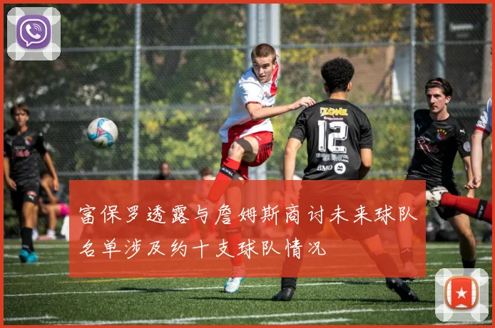 富保罗透露与詹姆斯商讨未来球队名单涉及约十支球队情况
