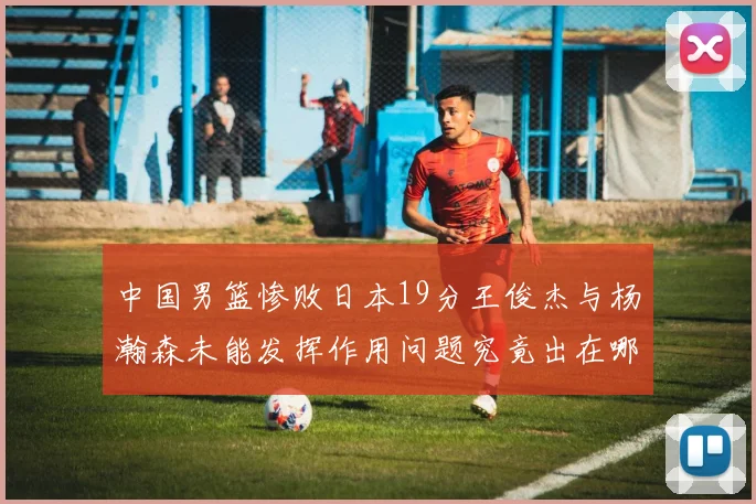 中国男篮惨败日本19分王俊杰与杨瀚森未能发挥作用问题究竟出在哪儿