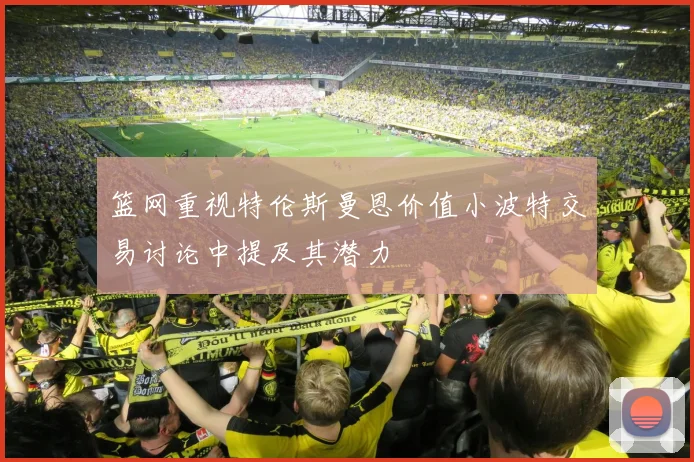 篮网重视特伦斯曼恩价值小波特交易讨论中提及其潜力