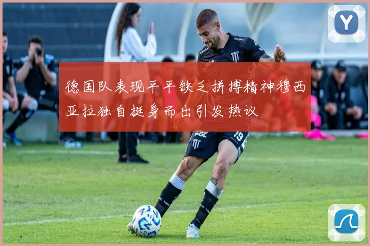 德国队表现平平缺乏拼搏精神穆西亚拉独自挺身而出引发热议