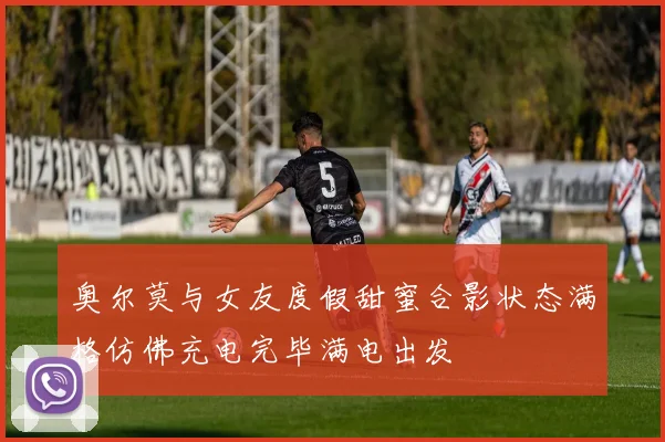 奥尔莫与女友度假甜蜜合影状态满格仿佛充电完毕满电出发