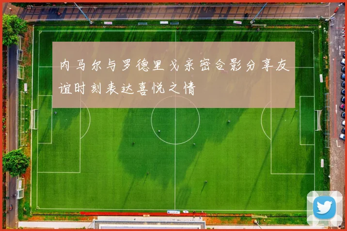 内马尔与罗德里戈亲密合影分享友谊时刻表达喜悦之情