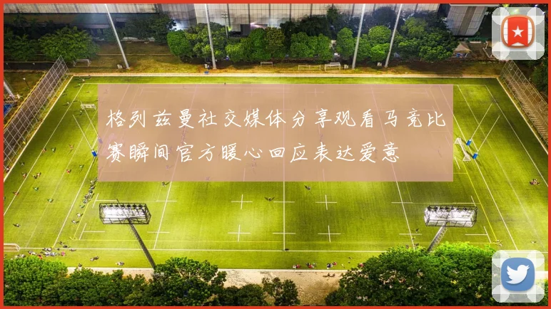 格列兹曼社交媒体分享观看马竞比赛瞬间官方暖心回应表达爱意
