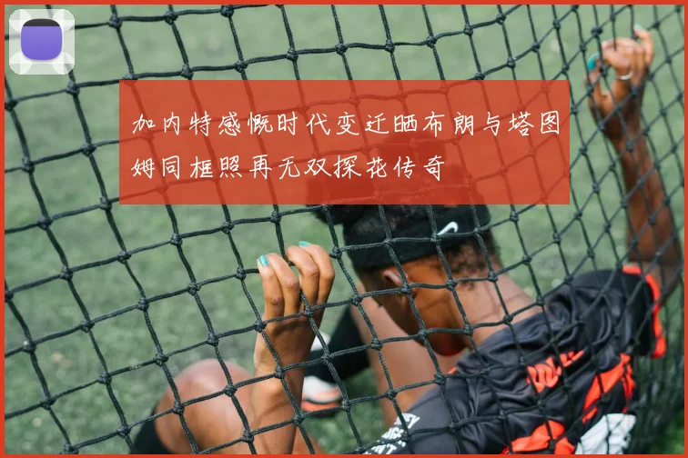 加内特感慨时代变迁晒布朗与塔图姆同框照再无双探花传奇