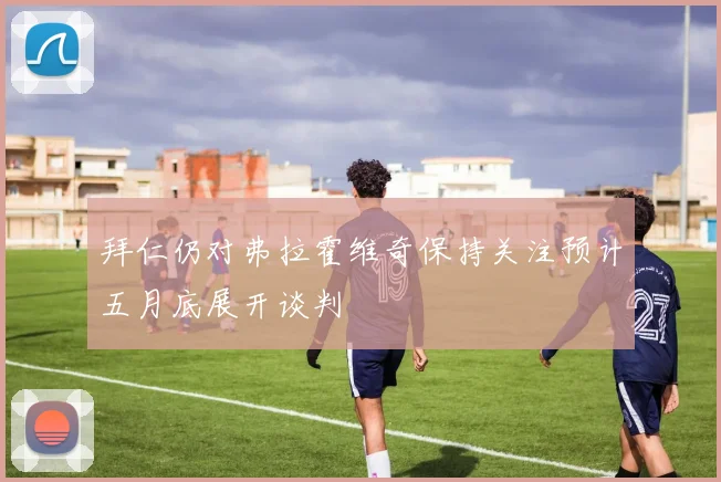 拜仁仍对弗拉霍维奇保持关注预计五月底展开谈判