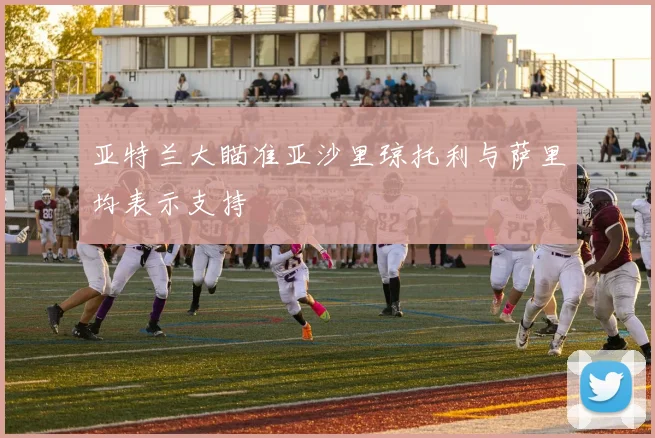 亚特兰大瞄准亚沙里琼托利与萨里均表示支持