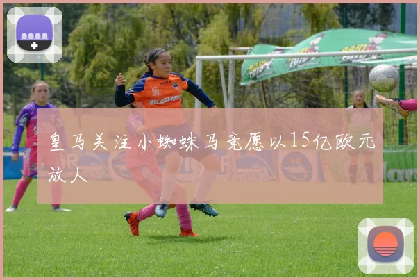 皇马关注小蜘蛛马竞愿以15亿欧元放人