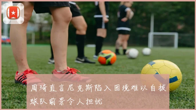 周琦直言尼克斯陷入困境难以自拔球队前景令人担忧